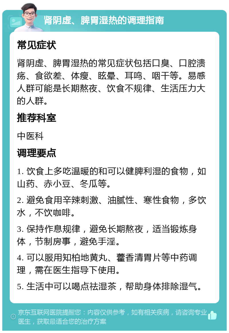 肾阴虚、脾胃湿热的调理指南 常见症状 肾阴虚、脾胃湿热的常见症状包括口臭、口腔溃疡、食欲差、体瘦、眩晕、耳鸣、咽干等。易感人群可能是长期熬夜、饮食不规律、生活压力大的人群。 推荐科室 中医科 调理要点 1. 饮食上多吃温暖的和可以健脾利湿的食物，如山药、赤小豆、冬瓜等。 2. 避免食用辛辣刺激、油腻性、寒性食物，多饮水，不饮咖啡。 3. 保持作息规律，避免长期熬夜，适当锻炼身体，节制房事，避免手淫。 4. 可以服用知柏地黄丸、藿香清胃片等中药调理，需在医生指导下使用。 5. 生活中可以喝点祛湿茶，帮助身体排除湿气。