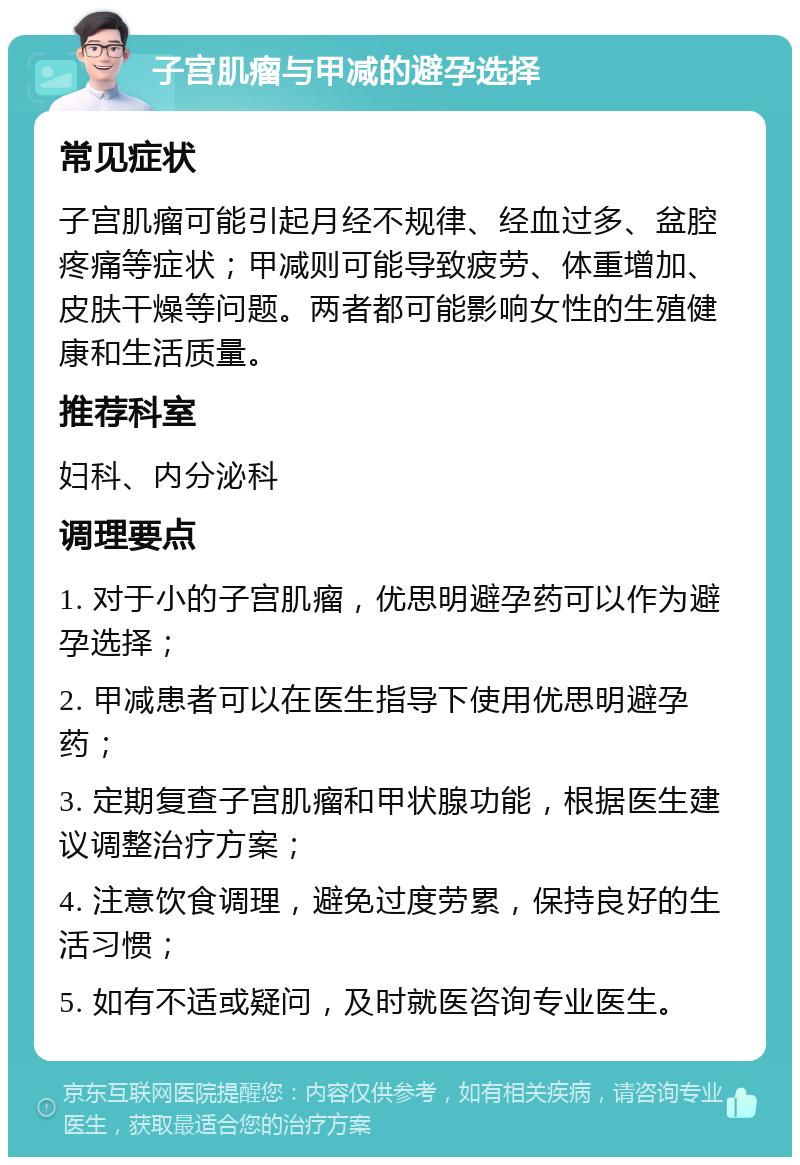 子宫肌瘤与甲减的避孕选择 常见症状 子宫肌瘤可能引起月经不规律、经血过多、盆腔疼痛等症状；甲减则可能导致疲劳、体重增加、皮肤干燥等问题。两者都可能影响女性的生殖健康和生活质量。 推荐科室 妇科、内分泌科 调理要点 1. 对于小的子宫肌瘤，优思明避孕药可以作为避孕选择； 2. 甲减患者可以在医生指导下使用优思明避孕药； 3. 定期复查子宫肌瘤和甲状腺功能，根据医生建议调整治疗方案； 4. 注意饮食调理，避免过度劳累，保持良好的生活习惯； 5. 如有不适或疑问，及时就医咨询专业医生。