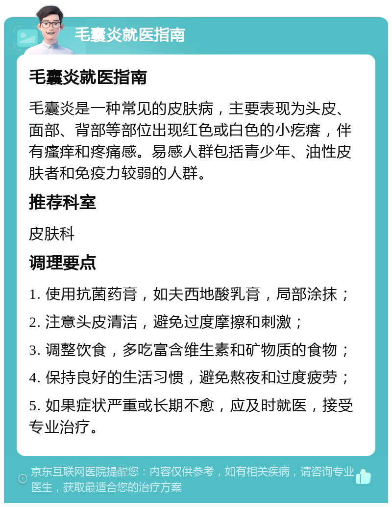 毛囊炎就医指南 毛囊炎就医指南 毛囊炎是一种常见的皮肤病，主要表现为头皮、面部、背部等部位出现红色或白色的小疙瘩，伴有瘙痒和疼痛感。易感人群包括青少年、油性皮肤者和免疫力较弱的人群。 推荐科室 皮肤科 调理要点 1. 使用抗菌药膏，如夫西地酸乳膏，局部涂抹； 2. 注意头皮清洁，避免过度摩擦和刺激； 3. 调整饮食，多吃富含维生素和矿物质的食物； 4. 保持良好的生活习惯，避免熬夜和过度疲劳； 5. 如果症状严重或长期不愈，应及时就医，接受专业治疗。