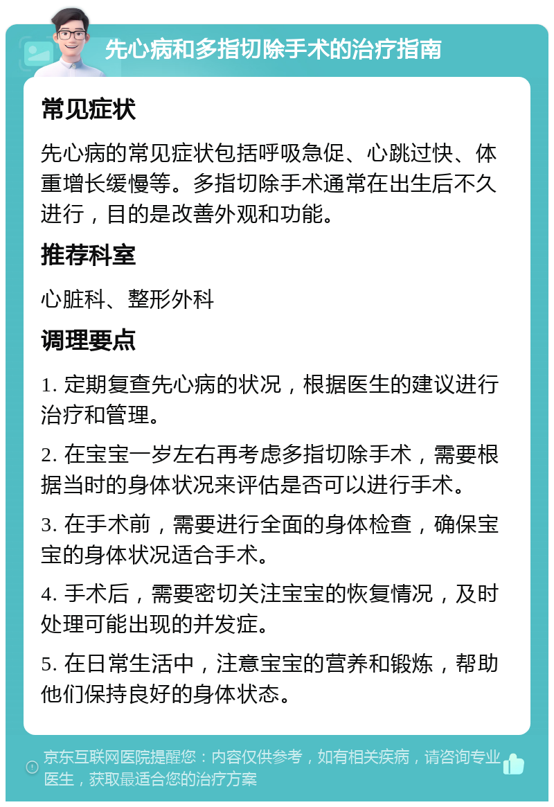 先心病和多指切除手术的治疗指南 常见症状 先心病的常见症状包括呼吸急促、心跳过快、体重增长缓慢等。多指切除手术通常在出生后不久进行，目的是改善外观和功能。 推荐科室 心脏科、整形外科 调理要点 1. 定期复查先心病的状况，根据医生的建议进行治疗和管理。 2. 在宝宝一岁左右再考虑多指切除手术，需要根据当时的身体状况来评估是否可以进行手术。 3. 在手术前，需要进行全面的身体检查，确保宝宝的身体状况适合手术。 4. 手术后，需要密切关注宝宝的恢复情况，及时处理可能出现的并发症。 5. 在日常生活中，注意宝宝的营养和锻炼，帮助他们保持良好的身体状态。