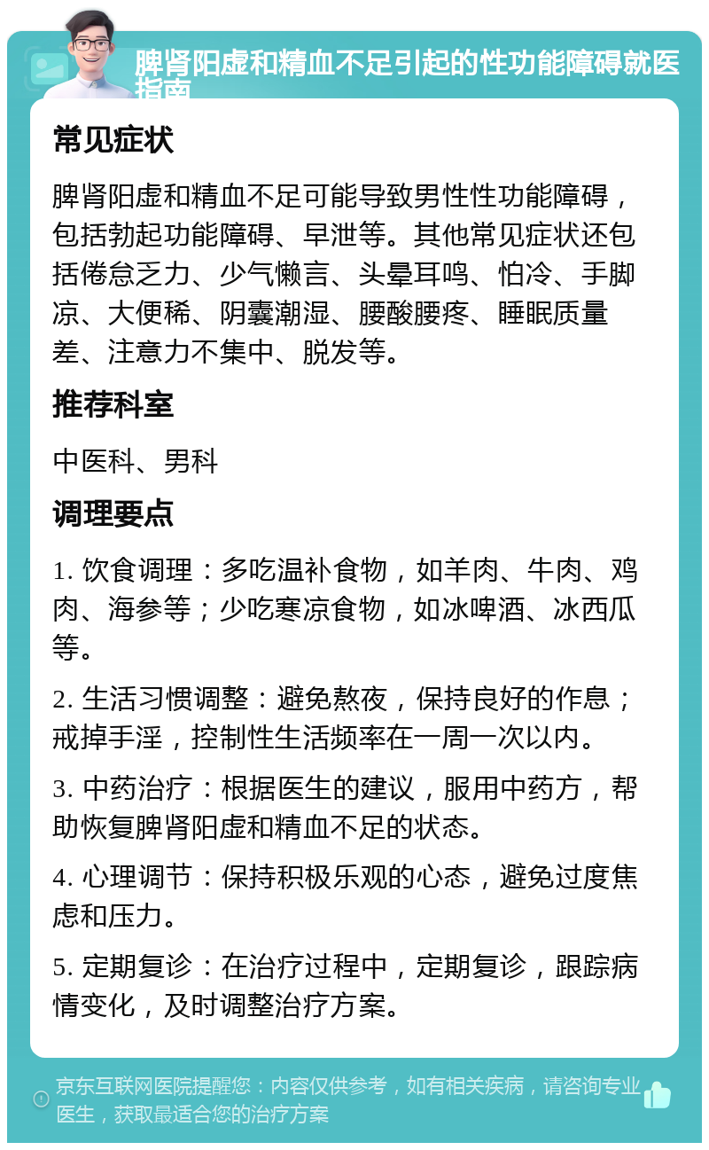 脾肾阳虚和精血不足引起的性功能障碍就医指南 常见症状 脾肾阳虚和精血不足可能导致男性性功能障碍，包括勃起功能障碍、早泄等。其他常见症状还包括倦怠乏力、少气懒言、头晕耳鸣、怕冷、手脚凉、大便稀、阴囊潮湿、腰酸腰疼、睡眠质量差、注意力不集中、脱发等。 推荐科室 中医科、男科 调理要点 1. 饮食调理：多吃温补食物，如羊肉、牛肉、鸡肉、海参等；少吃寒凉食物，如冰啤酒、冰西瓜等。 2. 生活习惯调整：避免熬夜，保持良好的作息；戒掉手淫，控制性生活频率在一周一次以内。 3. 中药治疗：根据医生的建议，服用中药方，帮助恢复脾肾阳虚和精血不足的状态。 4. 心理调节：保持积极乐观的心态，避免过度焦虑和压力。 5. 定期复诊：在治疗过程中，定期复诊，跟踪病情变化，及时调整治疗方案。