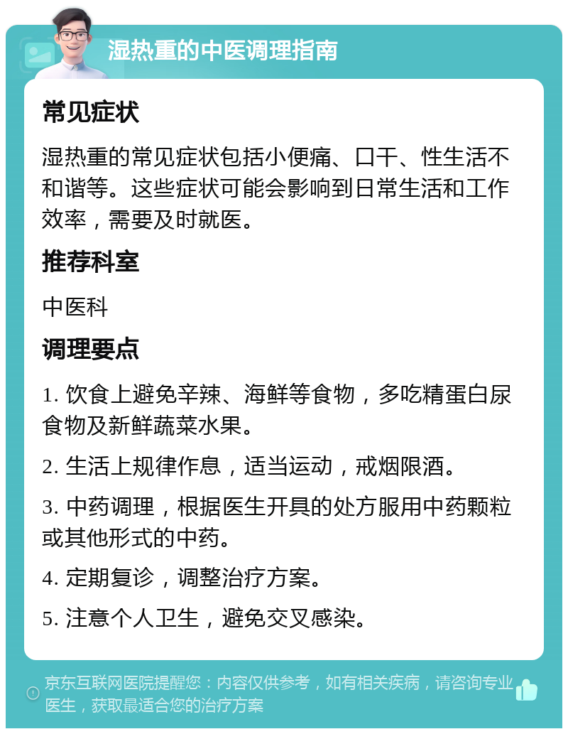 湿热重的中医调理指南 常见症状 湿热重的常见症状包括小便痛、口干、性生活不和谐等。这些症状可能会影响到日常生活和工作效率，需要及时就医。 推荐科室 中医科 调理要点 1. 饮食上避免辛辣、海鲜等食物，多吃精蛋白尿食物及新鲜蔬菜水果。 2. 生活上规律作息，适当运动，戒烟限酒。 3. 中药调理，根据医生开具的处方服用中药颗粒或其他形式的中药。 4. 定期复诊，调整治疗方案。 5. 注意个人卫生，避免交叉感染。