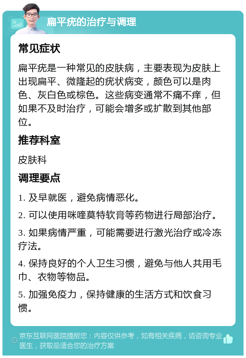 扁平疣的治疗与调理 常见症状 扁平疣是一种常见的皮肤病，主要表现为皮肤上出现扁平、微隆起的疣状病变，颜色可以是肉色、灰白色或棕色。这些病变通常不痛不痒，但如果不及时治疗，可能会增多或扩散到其他部位。 推荐科室 皮肤科 调理要点 1. 及早就医，避免病情恶化。 2. 可以使用咪喹莫特软膏等药物进行局部治疗。 3. 如果病情严重，可能需要进行激光治疗或冷冻疗法。 4. 保持良好的个人卫生习惯，避免与他人共用毛巾、衣物等物品。 5. 加强免疫力，保持健康的生活方式和饮食习惯。