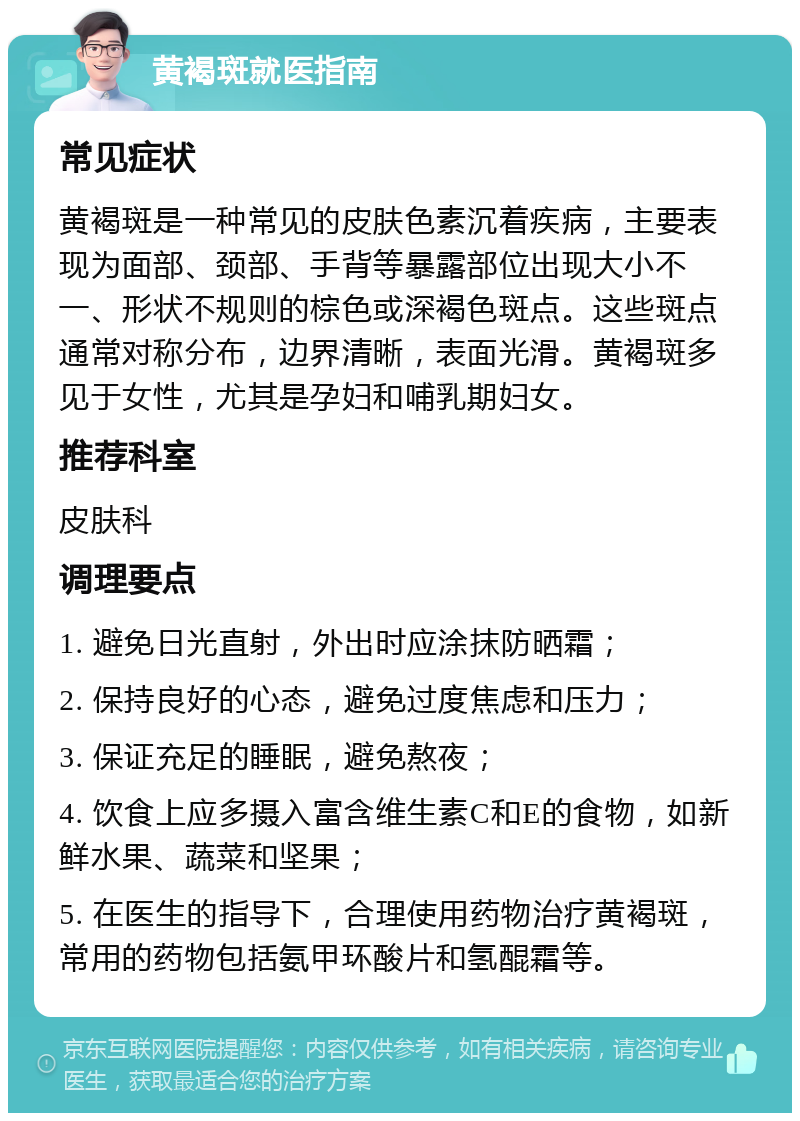 黄褐斑就医指南 常见症状 黄褐斑是一种常见的皮肤色素沉着疾病，主要表现为面部、颈部、手背等暴露部位出现大小不一、形状不规则的棕色或深褐色斑点。这些斑点通常对称分布，边界清晰，表面光滑。黄褐斑多见于女性，尤其是孕妇和哺乳期妇女。 推荐科室 皮肤科 调理要点 1. 避免日光直射，外出时应涂抹防晒霜； 2. 保持良好的心态，避免过度焦虑和压力； 3. 保证充足的睡眠，避免熬夜； 4. 饮食上应多摄入富含维生素C和E的食物，如新鲜水果、蔬菜和坚果； 5. 在医生的指导下，合理使用药物治疗黄褐斑，常用的药物包括氨甲环酸片和氢醌霜等。