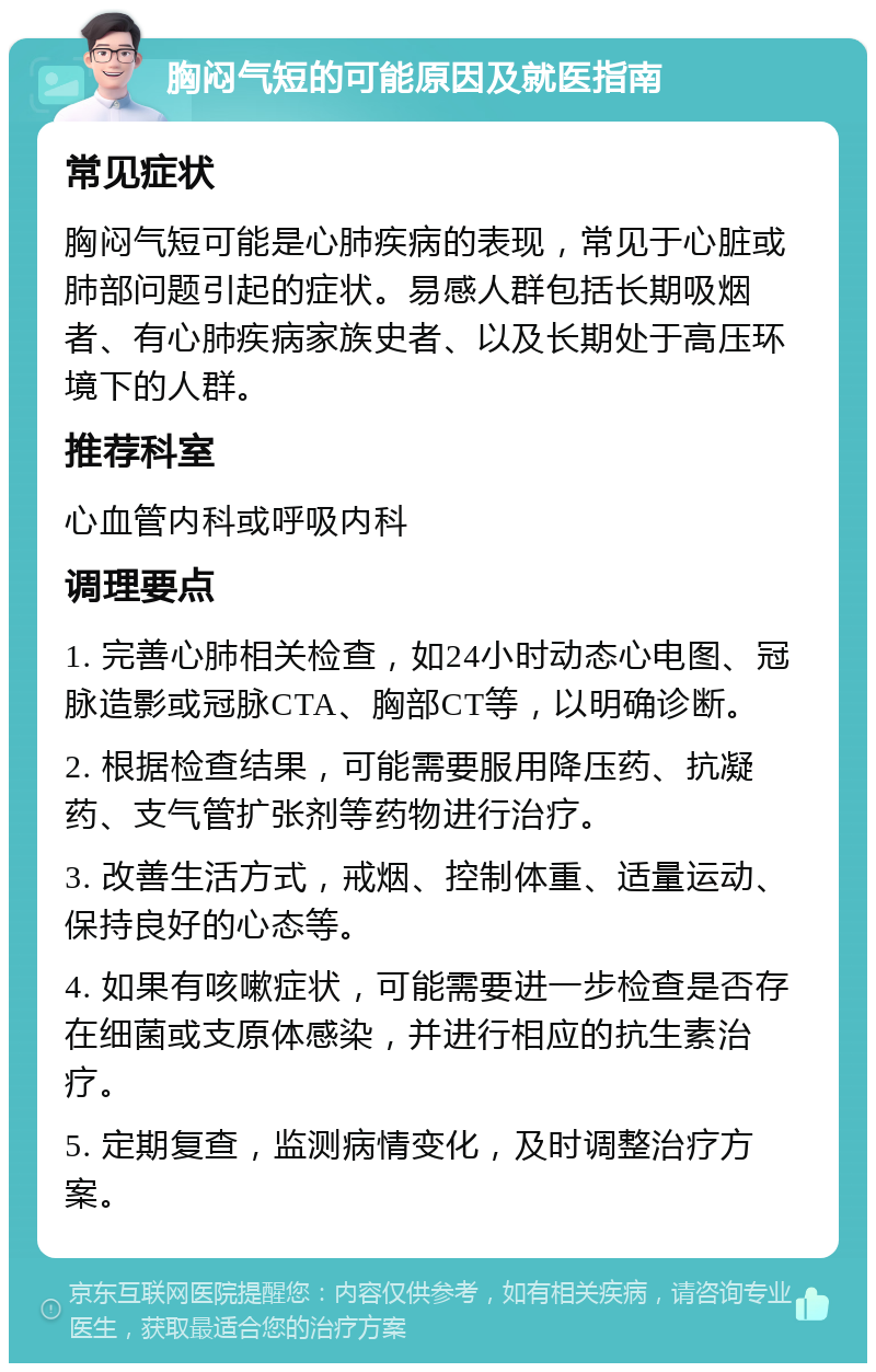 胸闷气短的可能原因及就医指南 常见症状 胸闷气短可能是心肺疾病的表现，常见于心脏或肺部问题引起的症状。易感人群包括长期吸烟者、有心肺疾病家族史者、以及长期处于高压环境下的人群。 推荐科室 心血管内科或呼吸内科 调理要点 1. 完善心肺相关检查，如24小时动态心电图、冠脉造影或冠脉CTA、胸部CT等，以明确诊断。 2. 根据检查结果，可能需要服用降压药、抗凝药、支气管扩张剂等药物进行治疗。 3. 改善生活方式，戒烟、控制体重、适量运动、保持良好的心态等。 4. 如果有咳嗽症状，可能需要进一步检查是否存在细菌或支原体感染，并进行相应的抗生素治疗。 5. 定期复查，监测病情变化，及时调整治疗方案。