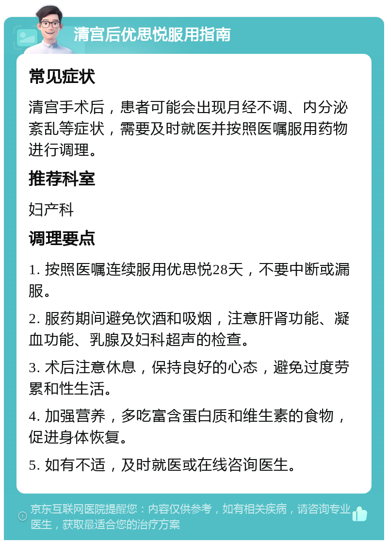 清宫后优思悦服用指南 常见症状 清宫手术后，患者可能会出现月经不调、内分泌紊乱等症状，需要及时就医并按照医嘱服用药物进行调理。 推荐科室 妇产科 调理要点 1. 按照医嘱连续服用优思悦28天，不要中断或漏服。 2. 服药期间避免饮酒和吸烟，注意肝肾功能、凝血功能、乳腺及妇科超声的检查。 3. 术后注意休息，保持良好的心态，避免过度劳累和性生活。 4. 加强营养，多吃富含蛋白质和维生素的食物，促进身体恢复。 5. 如有不适，及时就医或在线咨询医生。