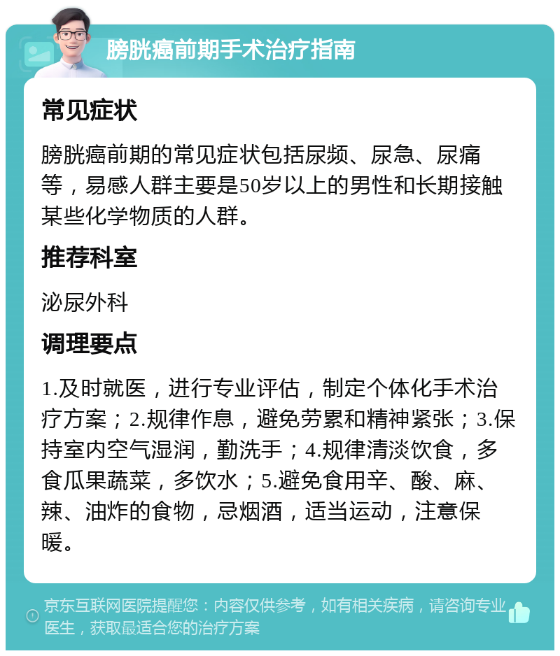 膀胱癌前期手术治疗指南 常见症状 膀胱癌前期的常见症状包括尿频、尿急、尿痛等，易感人群主要是50岁以上的男性和长期接触某些化学物质的人群。 推荐科室 泌尿外科 调理要点 1.及时就医，进行专业评估，制定个体化手术治疗方案；2.规律作息，避免劳累和精神紧张；3.保持室内空气湿润，勤洗手；4.规律清淡饮食，多食瓜果蔬菜，多饮水；5.避免食用辛、酸、麻、辣、油炸的食物，忌烟酒，适当运动，注意保暖。