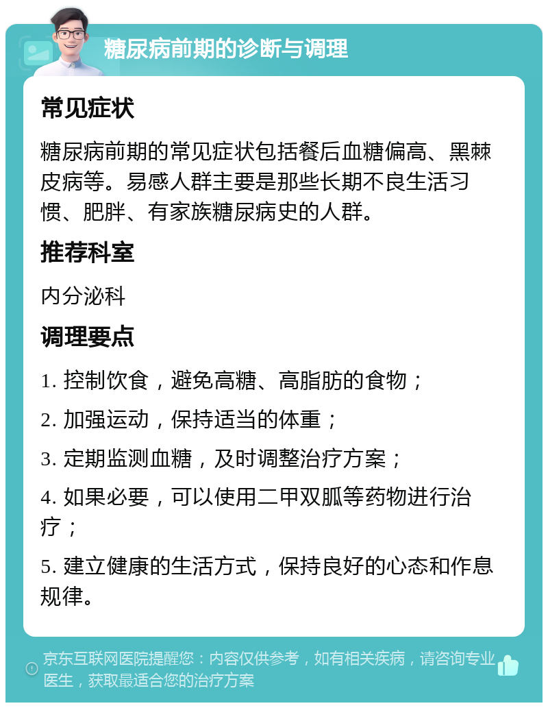 糖尿病前期的诊断与调理 常见症状 糖尿病前期的常见症状包括餐后血糖偏高、黑棘皮病等。易感人群主要是那些长期不良生活习惯、肥胖、有家族糖尿病史的人群。 推荐科室 内分泌科 调理要点 1. 控制饮食，避免高糖、高脂肪的食物； 2. 加强运动，保持适当的体重； 3. 定期监测血糖，及时调整治疗方案； 4. 如果必要，可以使用二甲双胍等药物进行治疗； 5. 建立健康的生活方式，保持良好的心态和作息规律。