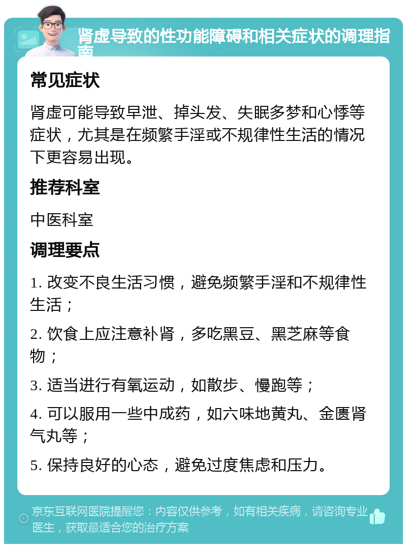 肾虚导致的性功能障碍和相关症状的调理指南 常见症状 肾虚可能导致早泄、掉头发、失眠多梦和心悸等症状，尤其是在频繁手淫或不规律性生活的情况下更容易出现。 推荐科室 中医科室 调理要点 1. 改变不良生活习惯，避免频繁手淫和不规律性生活； 2. 饮食上应注意补肾，多吃黑豆、黑芝麻等食物； 3. 适当进行有氧运动，如散步、慢跑等； 4. 可以服用一些中成药，如六味地黄丸、金匮肾气丸等； 5. 保持良好的心态，避免过度焦虑和压力。