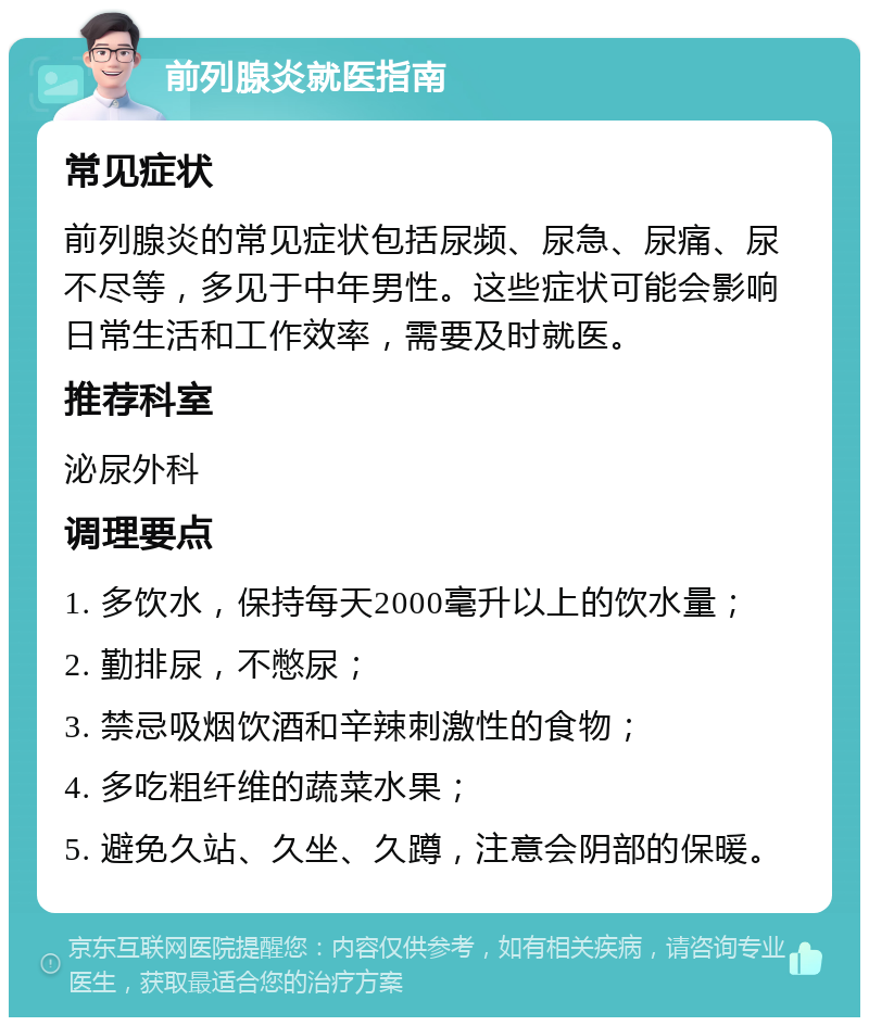 前列腺炎就医指南 常见症状 前列腺炎的常见症状包括尿频、尿急、尿痛、尿不尽等，多见于中年男性。这些症状可能会影响日常生活和工作效率，需要及时就医。 推荐科室 泌尿外科 调理要点 1. 多饮水，保持每天2000毫升以上的饮水量； 2. 勤排尿，不憋尿； 3. 禁忌吸烟饮酒和辛辣刺激性的食物； 4. 多吃粗纤维的蔬菜水果； 5. 避免久站、久坐、久蹲，注意会阴部的保暖。