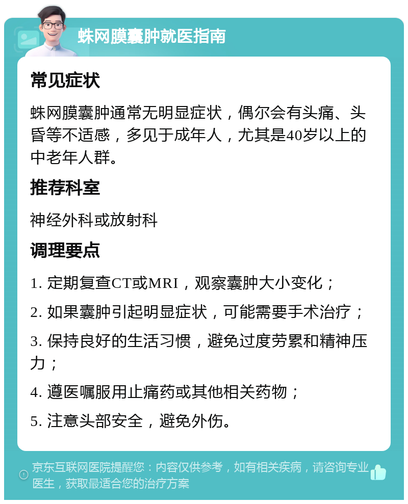 蛛网膜囊肿就医指南 常见症状 蛛网膜囊肿通常无明显症状，偶尔会有头痛、头昏等不适感，多见于成年人，尤其是40岁以上的中老年人群。 推荐科室 神经外科或放射科 调理要点 1. 定期复查CT或MRI，观察囊肿大小变化； 2. 如果囊肿引起明显症状，可能需要手术治疗； 3. 保持良好的生活习惯，避免过度劳累和精神压力； 4. 遵医嘱服用止痛药或其他相关药物； 5. 注意头部安全，避免外伤。