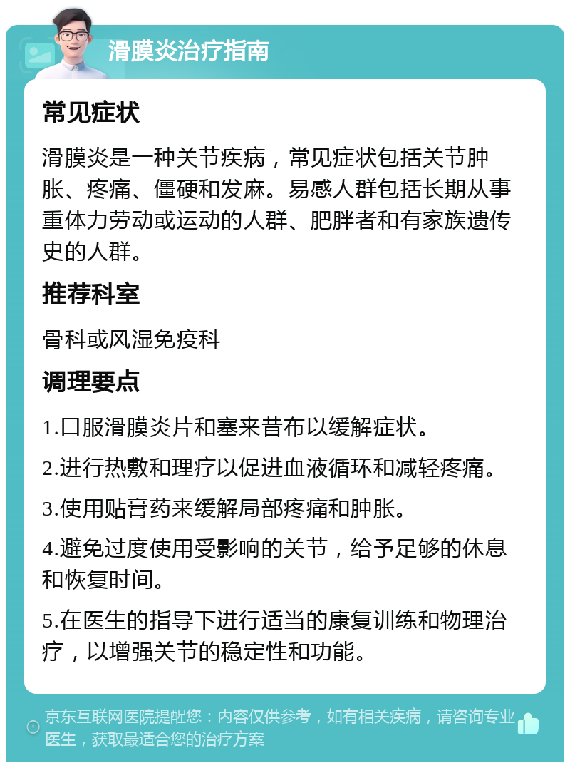 滑膜炎治疗指南 常见症状 滑膜炎是一种关节疾病，常见症状包括关节肿胀、疼痛、僵硬和发麻。易感人群包括长期从事重体力劳动或运动的人群、肥胖者和有家族遗传史的人群。 推荐科室 骨科或风湿免疫科 调理要点 1.口服滑膜炎片和塞来昔布以缓解症状。 2.进行热敷和理疗以促进血液循环和减轻疼痛。 3.使用贴膏药来缓解局部疼痛和肿胀。 4.避免过度使用受影响的关节，给予足够的休息和恢复时间。 5.在医生的指导下进行适当的康复训练和物理治疗，以增强关节的稳定性和功能。