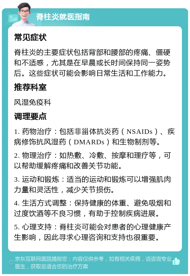 脊柱炎就医指南 常见症状 脊柱炎的主要症状包括背部和腰部的疼痛、僵硬和不适感，尤其是在早晨或长时间保持同一姿势后。这些症状可能会影响日常生活和工作能力。 推荐科室 风湿免疫科 调理要点 1. 药物治疗：包括非甾体抗炎药（NSAIDs）、疾病修饰抗风湿药（DMARDs）和生物制剂等。 2. 物理治疗：如热敷、冷敷、按摩和理疗等，可以帮助缓解疼痛和改善关节功能。 3. 运动和锻炼：适当的运动和锻炼可以增强肌肉力量和灵活性，减少关节损伤。 4. 生活方式调整：保持健康的体重、避免吸烟和过度饮酒等不良习惯，有助于控制疾病进展。 5. 心理支持：脊柱炎可能会对患者的心理健康产生影响，因此寻求心理咨询和支持也很重要。