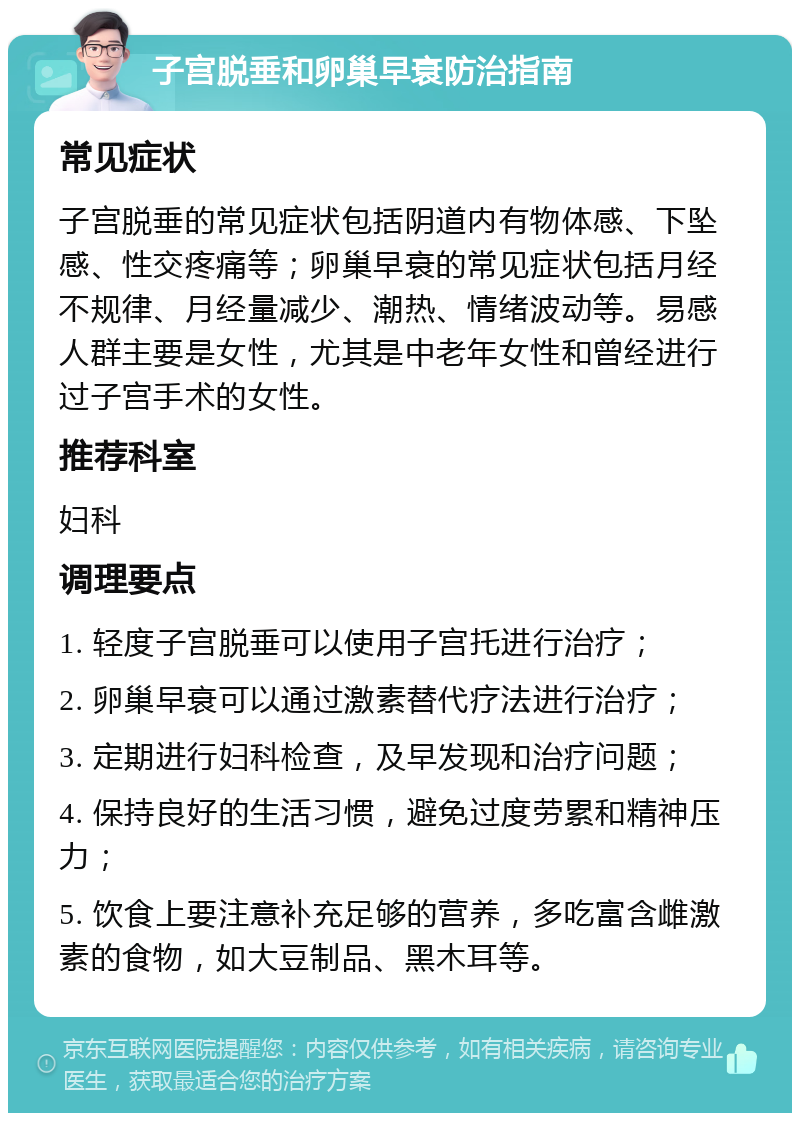 子宫脱垂和卵巢早衰防治指南 常见症状 子宫脱垂的常见症状包括阴道内有物体感、下坠感、性交疼痛等；卵巢早衰的常见症状包括月经不规律、月经量减少、潮热、情绪波动等。易感人群主要是女性，尤其是中老年女性和曾经进行过子宫手术的女性。 推荐科室 妇科 调理要点 1. 轻度子宫脱垂可以使用子宫托进行治疗； 2. 卵巢早衰可以通过激素替代疗法进行治疗； 3. 定期进行妇科检查，及早发现和治疗问题； 4. 保持良好的生活习惯，避免过度劳累和精神压力； 5. 饮食上要注意补充足够的营养，多吃富含雌激素的食物，如大豆制品、黑木耳等。