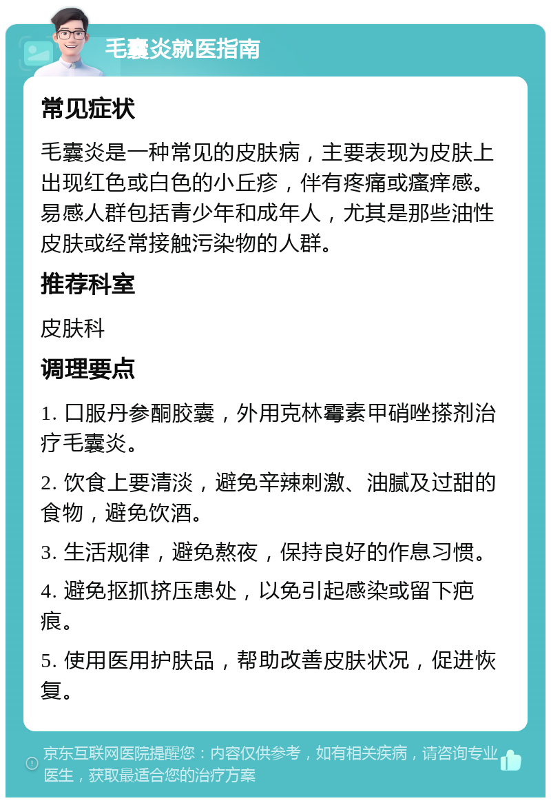 毛囊炎就医指南 常见症状 毛囊炎是一种常见的皮肤病，主要表现为皮肤上出现红色或白色的小丘疹，伴有疼痛或瘙痒感。易感人群包括青少年和成年人，尤其是那些油性皮肤或经常接触污染物的人群。 推荐科室 皮肤科 调理要点 1. 口服丹参酮胶囊，外用克林霉素甲硝唑搽剂治疗毛囊炎。 2. 饮食上要清淡，避免辛辣刺激、油腻及过甜的食物，避免饮酒。 3. 生活规律，避免熬夜，保持良好的作息习惯。 4. 避免抠抓挤压患处，以免引起感染或留下疤痕。 5. 使用医用护肤品，帮助改善皮肤状况，促进恢复。