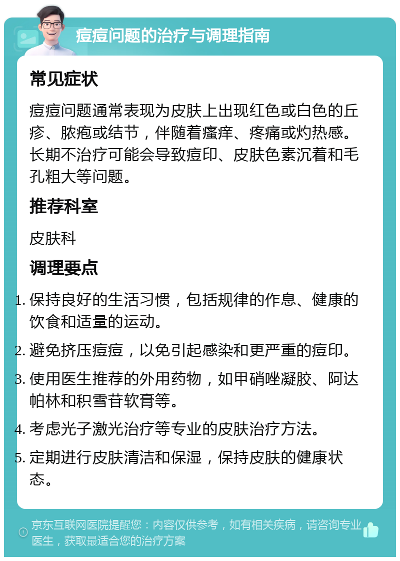 痘痘问题的治疗与调理指南 常见症状 痘痘问题通常表现为皮肤上出现红色或白色的丘疹、脓疱或结节，伴随着瘙痒、疼痛或灼热感。长期不治疗可能会导致痘印、皮肤色素沉着和毛孔粗大等问题。 推荐科室 皮肤科 调理要点 保持良好的生活习惯，包括规律的作息、健康的饮食和适量的运动。 避免挤压痘痘，以免引起感染和更严重的痘印。 使用医生推荐的外用药物，如甲硝唑凝胶、阿达帕林和积雪苷软膏等。 考虑光子激光治疗等专业的皮肤治疗方法。 定期进行皮肤清洁和保湿，保持皮肤的健康状态。