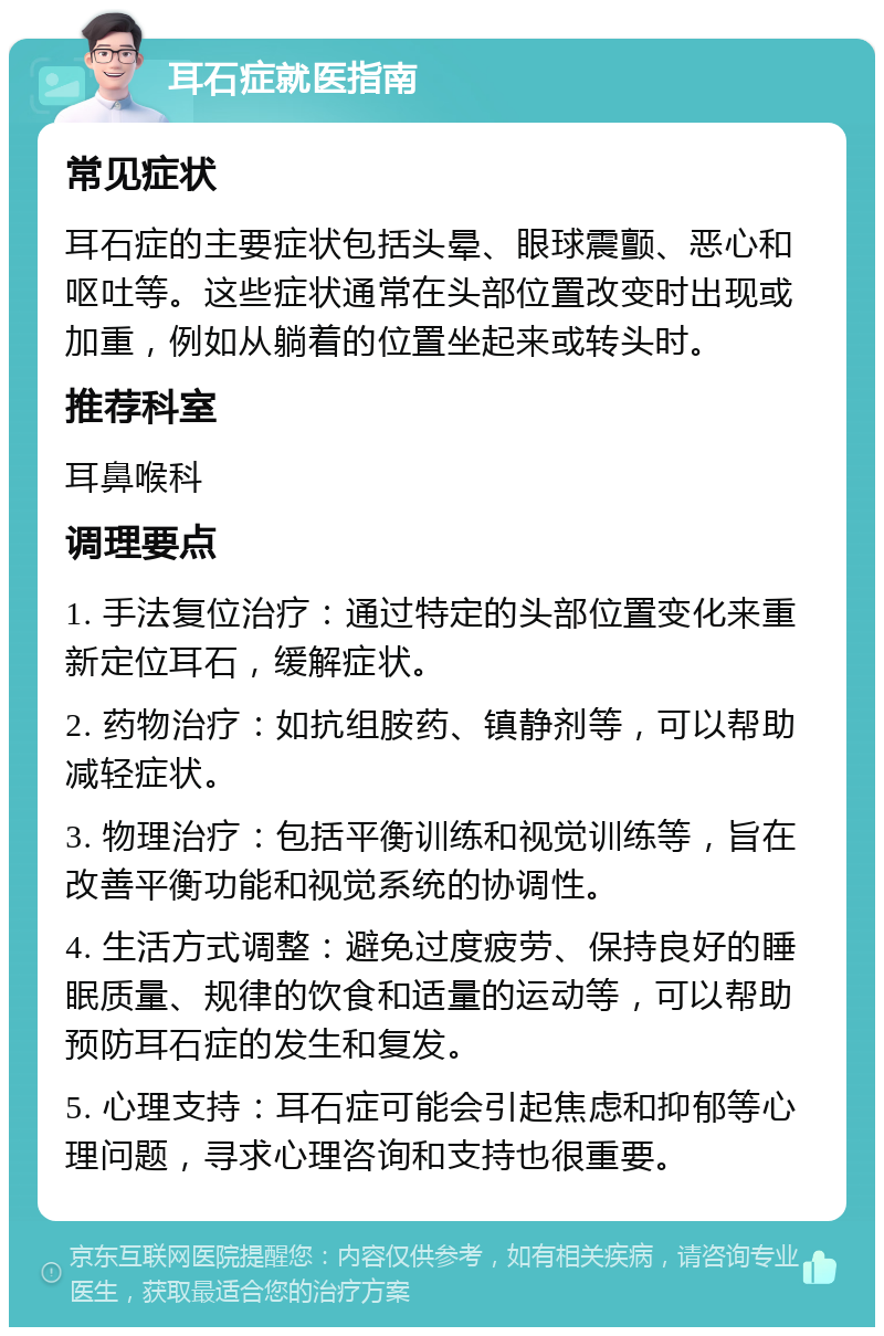 耳石症就医指南 常见症状 耳石症的主要症状包括头晕、眼球震颤、恶心和呕吐等。这些症状通常在头部位置改变时出现或加重，例如从躺着的位置坐起来或转头时。 推荐科室 耳鼻喉科 调理要点 1. 手法复位治疗：通过特定的头部位置变化来重新定位耳石，缓解症状。 2. 药物治疗：如抗组胺药、镇静剂等，可以帮助减轻症状。 3. 物理治疗：包括平衡训练和视觉训练等，旨在改善平衡功能和视觉系统的协调性。 4. 生活方式调整：避免过度疲劳、保持良好的睡眠质量、规律的饮食和适量的运动等，可以帮助预防耳石症的发生和复发。 5. 心理支持：耳石症可能会引起焦虑和抑郁等心理问题，寻求心理咨询和支持也很重要。