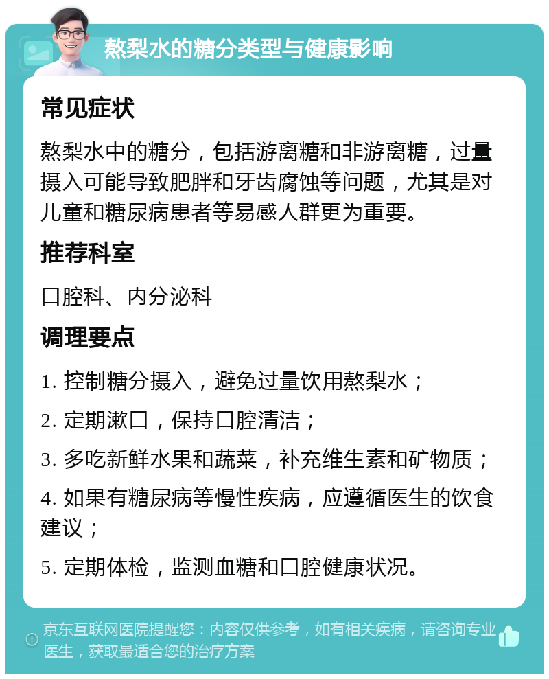 熬梨水的糖分类型与健康影响 常见症状 熬梨水中的糖分，包括游离糖和非游离糖，过量摄入可能导致肥胖和牙齿腐蚀等问题，尤其是对儿童和糖尿病患者等易感人群更为重要。 推荐科室 口腔科、内分泌科 调理要点 1. 控制糖分摄入，避免过量饮用熬梨水； 2. 定期漱口，保持口腔清洁； 3. 多吃新鲜水果和蔬菜，补充维生素和矿物质； 4. 如果有糖尿病等慢性疾病，应遵循医生的饮食建议； 5. 定期体检，监测血糖和口腔健康状况。