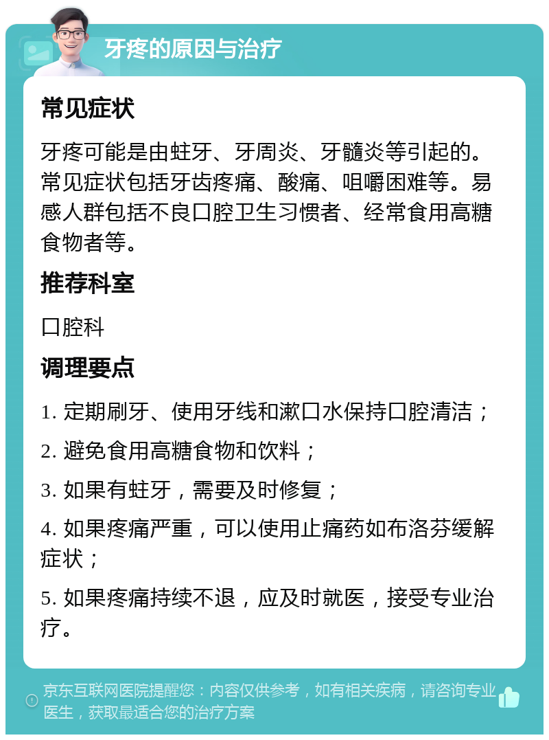 牙疼的原因与治疗 常见症状 牙疼可能是由蛀牙、牙周炎、牙髓炎等引起的。常见症状包括牙齿疼痛、酸痛、咀嚼困难等。易感人群包括不良口腔卫生习惯者、经常食用高糖食物者等。 推荐科室 口腔科 调理要点 1. 定期刷牙、使用牙线和漱口水保持口腔清洁； 2. 避免食用高糖食物和饮料； 3. 如果有蛀牙，需要及时修复； 4. 如果疼痛严重，可以使用止痛药如布洛芬缓解症状； 5. 如果疼痛持续不退，应及时就医，接受专业治疗。