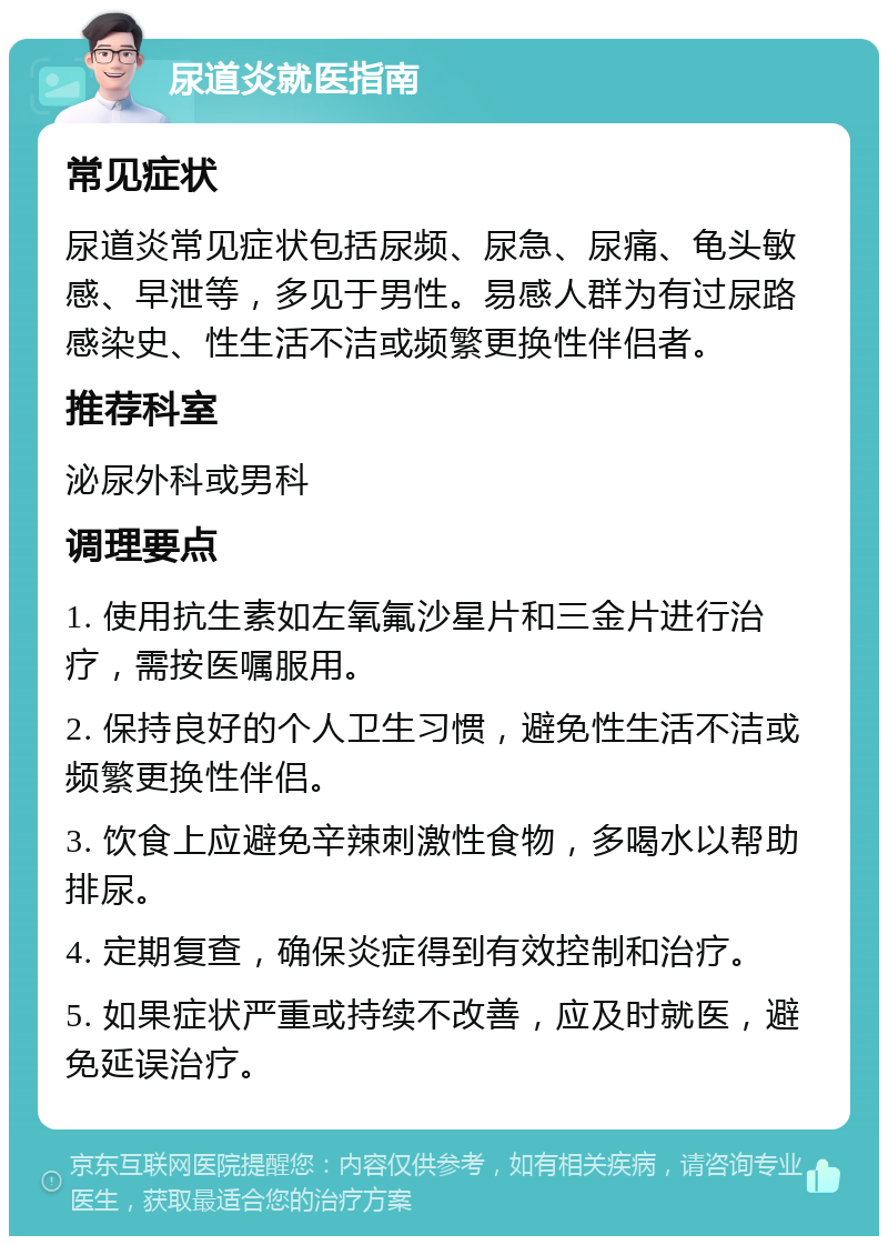 尿道炎就医指南 常见症状 尿道炎常见症状包括尿频、尿急、尿痛、龟头敏感、早泄等，多见于男性。易感人群为有过尿路感染史、性生活不洁或频繁更换性伴侣者。 推荐科室 泌尿外科或男科 调理要点 1. 使用抗生素如左氧氟沙星片和三金片进行治疗，需按医嘱服用。 2. 保持良好的个人卫生习惯，避免性生活不洁或频繁更换性伴侣。 3. 饮食上应避免辛辣刺激性食物，多喝水以帮助排尿。 4. 定期复查，确保炎症得到有效控制和治疗。 5. 如果症状严重或持续不改善，应及时就医，避免延误治疗。