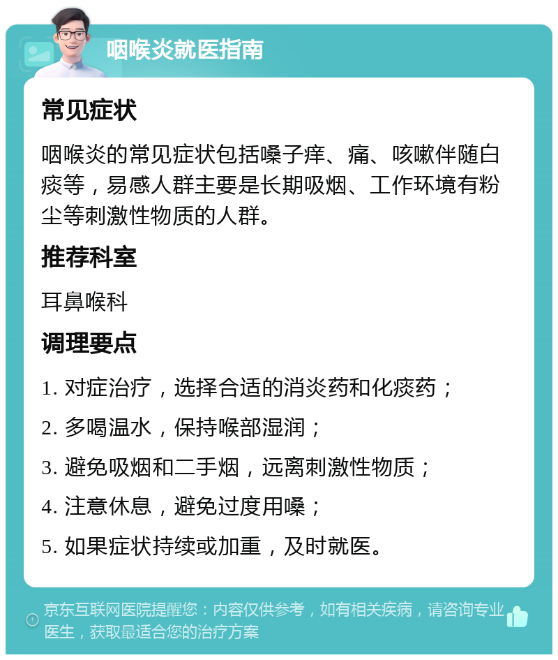 咽喉炎就医指南 常见症状 咽喉炎的常见症状包括嗓子痒、痛、咳嗽伴随白痰等，易感人群主要是长期吸烟、工作环境有粉尘等刺激性物质的人群。 推荐科室 耳鼻喉科 调理要点 1. 对症治疗，选择合适的消炎药和化痰药； 2. 多喝温水，保持喉部湿润； 3. 避免吸烟和二手烟，远离刺激性物质； 4. 注意休息，避免过度用嗓； 5. 如果症状持续或加重，及时就医。