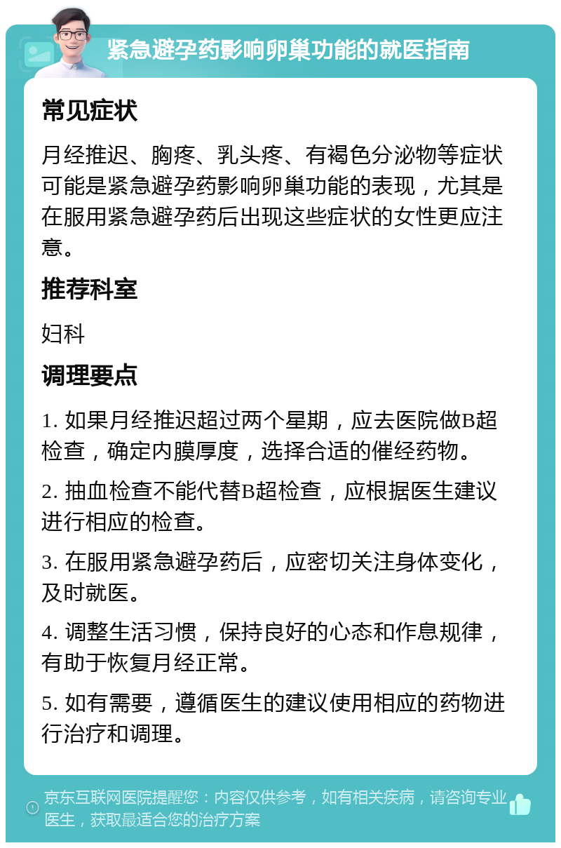 紧急避孕药影响卵巢功能的就医指南 常见症状 月经推迟、胸疼、乳头疼、有褐色分泌物等症状可能是紧急避孕药影响卵巢功能的表现，尤其是在服用紧急避孕药后出现这些症状的女性更应注意。 推荐科室 妇科 调理要点 1. 如果月经推迟超过两个星期，应去医院做B超检查，确定内膜厚度，选择合适的催经药物。 2. 抽血检查不能代替B超检查，应根据医生建议进行相应的检查。 3. 在服用紧急避孕药后，应密切关注身体变化，及时就医。 4. 调整生活习惯，保持良好的心态和作息规律，有助于恢复月经正常。 5. 如有需要，遵循医生的建议使用相应的药物进行治疗和调理。