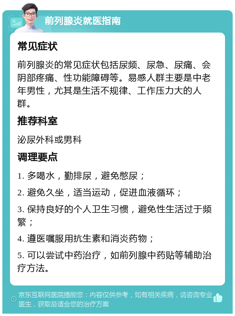 前列腺炎就医指南 常见症状 前列腺炎的常见症状包括尿频、尿急、尿痛、会阴部疼痛、性功能障碍等。易感人群主要是中老年男性，尤其是生活不规律、工作压力大的人群。 推荐科室 泌尿外科或男科 调理要点 1. 多喝水，勤排尿，避免憋尿； 2. 避免久坐，适当运动，促进血液循环； 3. 保持良好的个人卫生习惯，避免性生活过于频繁； 4. 遵医嘱服用抗生素和消炎药物； 5. 可以尝试中药治疗，如前列腺中药贴等辅助治疗方法。