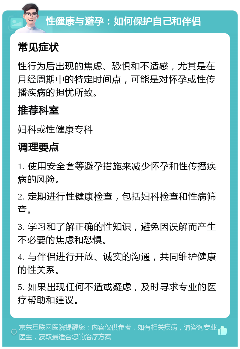 性健康与避孕：如何保护自己和伴侣 常见症状 性行为后出现的焦虑、恐惧和不适感，尤其是在月经周期中的特定时间点，可能是对怀孕或性传播疾病的担忧所致。 推荐科室 妇科或性健康专科 调理要点 1. 使用安全套等避孕措施来减少怀孕和性传播疾病的风险。 2. 定期进行性健康检查，包括妇科检查和性病筛查。 3. 学习和了解正确的性知识，避免因误解而产生不必要的焦虑和恐惧。 4. 与伴侣进行开放、诚实的沟通，共同维护健康的性关系。 5. 如果出现任何不适或疑虑，及时寻求专业的医疗帮助和建议。