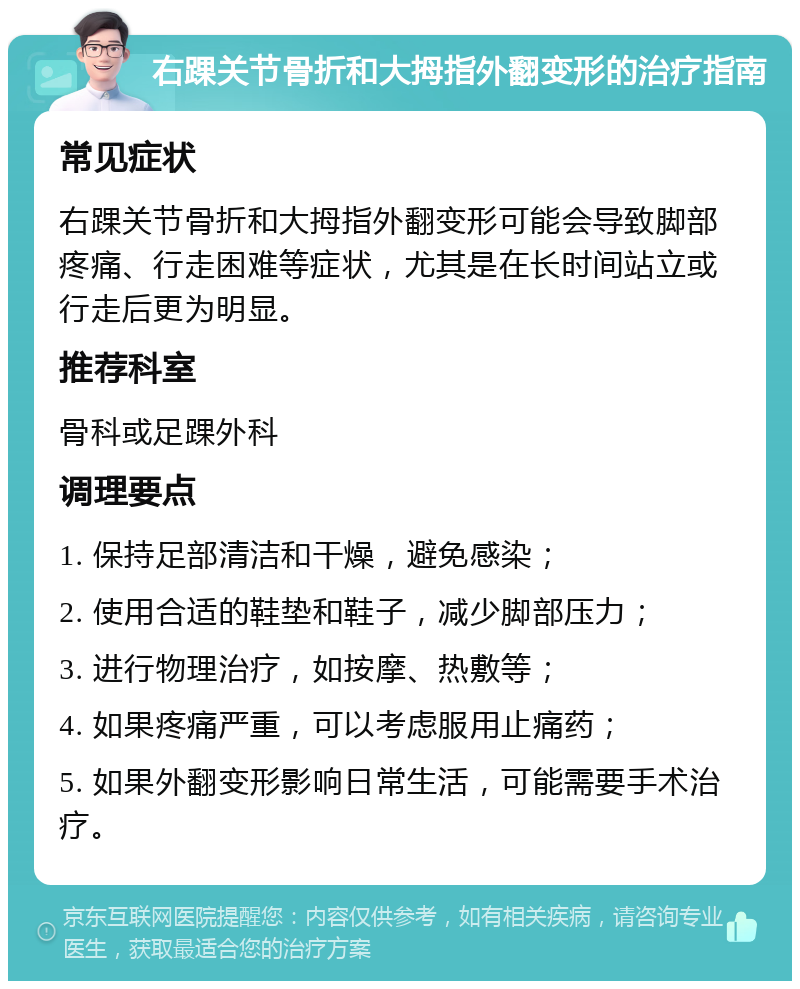 右踝关节骨折和大拇指外翻变形的治疗指南 常见症状 右踝关节骨折和大拇指外翻变形可能会导致脚部疼痛、行走困难等症状，尤其是在长时间站立或行走后更为明显。 推荐科室 骨科或足踝外科 调理要点 1. 保持足部清洁和干燥，避免感染； 2. 使用合适的鞋垫和鞋子，减少脚部压力； 3. 进行物理治疗，如按摩、热敷等； 4. 如果疼痛严重，可以考虑服用止痛药； 5. 如果外翻变形影响日常生活，可能需要手术治疗。