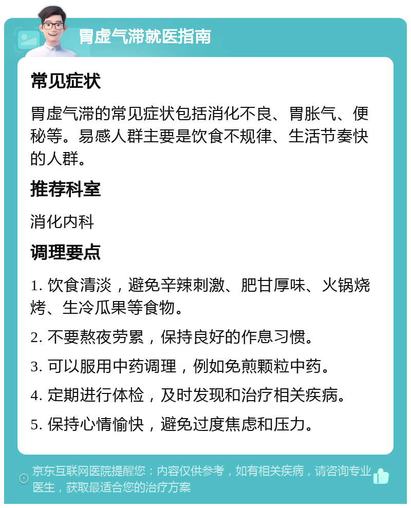 胃虚气滞就医指南 常见症状 胃虚气滞的常见症状包括消化不良、胃胀气、便秘等。易感人群主要是饮食不规律、生活节奏快的人群。 推荐科室 消化内科 调理要点 1. 饮食清淡，避免辛辣刺激、肥甘厚味、火锅烧烤、生冷瓜果等食物。 2. 不要熬夜劳累，保持良好的作息习惯。 3. 可以服用中药调理，例如免煎颗粒中药。 4. 定期进行体检，及时发现和治疗相关疾病。 5. 保持心情愉快，避免过度焦虑和压力。