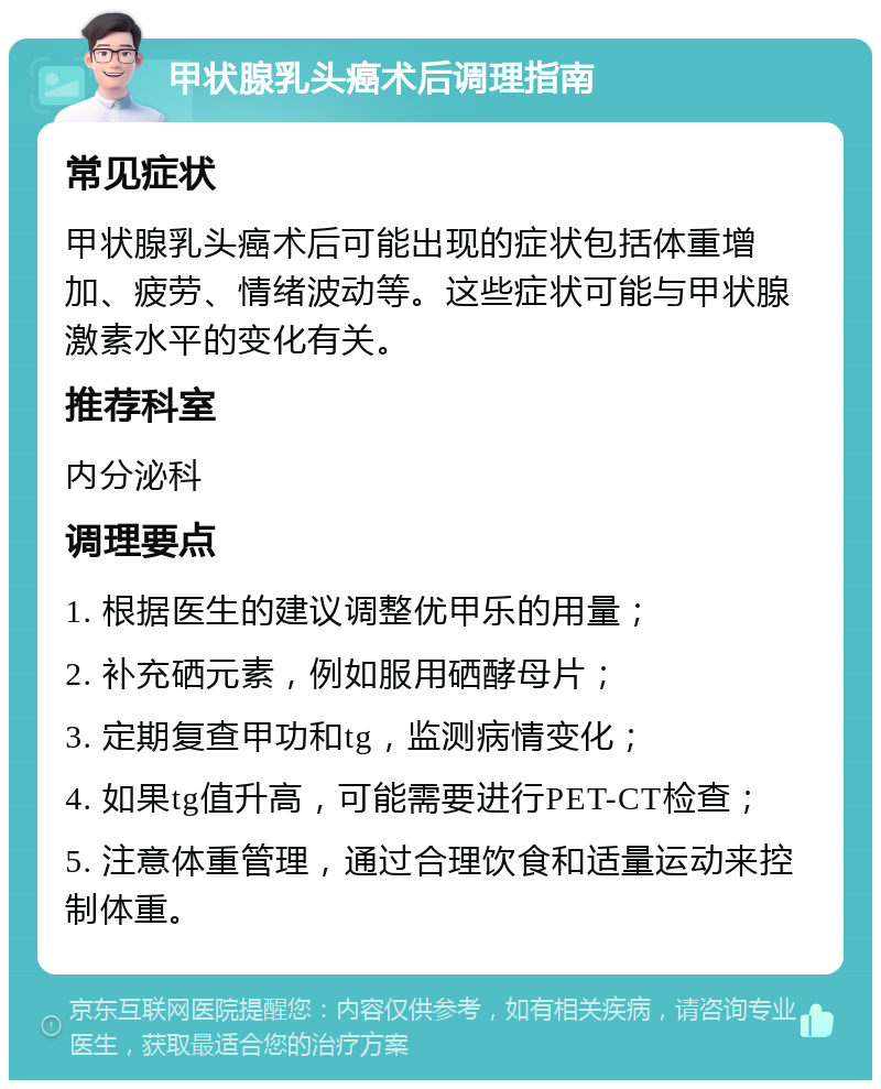 甲状腺乳头癌术后调理指南 常见症状 甲状腺乳头癌术后可能出现的症状包括体重增加、疲劳、情绪波动等。这些症状可能与甲状腺激素水平的变化有关。 推荐科室 内分泌科 调理要点 1. 根据医生的建议调整优甲乐的用量； 2. 补充硒元素，例如服用硒酵母片； 3. 定期复查甲功和tg，监测病情变化； 4. 如果tg值升高，可能需要进行PET-CT检查； 5. 注意体重管理，通过合理饮食和适量运动来控制体重。