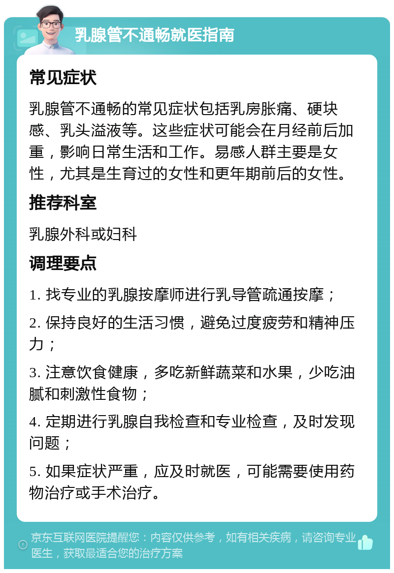 乳腺管不通畅就医指南 常见症状 乳腺管不通畅的常见症状包括乳房胀痛、硬块感、乳头溢液等。这些症状可能会在月经前后加重，影响日常生活和工作。易感人群主要是女性，尤其是生育过的女性和更年期前后的女性。 推荐科室 乳腺外科或妇科 调理要点 1. 找专业的乳腺按摩师进行乳导管疏通按摩； 2. 保持良好的生活习惯，避免过度疲劳和精神压力； 3. 注意饮食健康，多吃新鲜蔬菜和水果，少吃油腻和刺激性食物； 4. 定期进行乳腺自我检查和专业检查，及时发现问题； 5. 如果症状严重，应及时就医，可能需要使用药物治疗或手术治疗。