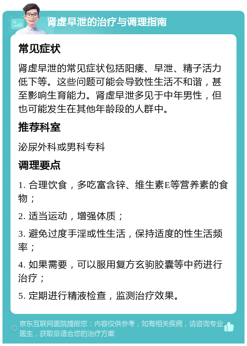 肾虚早泄的治疗与调理指南 常见症状 肾虚早泄的常见症状包括阳痿、早泄、精子活力低下等。这些问题可能会导致性生活不和谐，甚至影响生育能力。肾虚早泄多见于中年男性，但也可能发生在其他年龄段的人群中。 推荐科室 泌尿外科或男科专科 调理要点 1. 合理饮食，多吃富含锌、维生素E等营养素的食物； 2. 适当运动，增强体质； 3. 避免过度手淫或性生活，保持适度的性生活频率； 4. 如果需要，可以服用复方玄驹胶囊等中药进行治疗； 5. 定期进行精液检查，监测治疗效果。