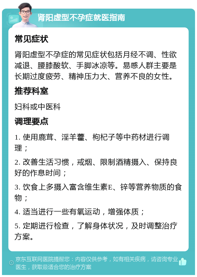 肾阳虚型不孕症就医指南 常见症状 肾阳虚型不孕症的常见症状包括月经不调、性欲减退、腰膝酸软、手脚冰凉等。易感人群主要是长期过度疲劳、精神压力大、营养不良的女性。 推荐科室 妇科或中医科 调理要点 1. 使用鹿茸、淫羊藿、枸杞子等中药材进行调理； 2. 改善生活习惯，戒烟、限制酒精摄入、保持良好的作息时间； 3. 饮食上多摄入富含维生素E、锌等营养物质的食物； 4. 适当进行一些有氧运动，增强体质； 5. 定期进行检查，了解身体状况，及时调整治疗方案。