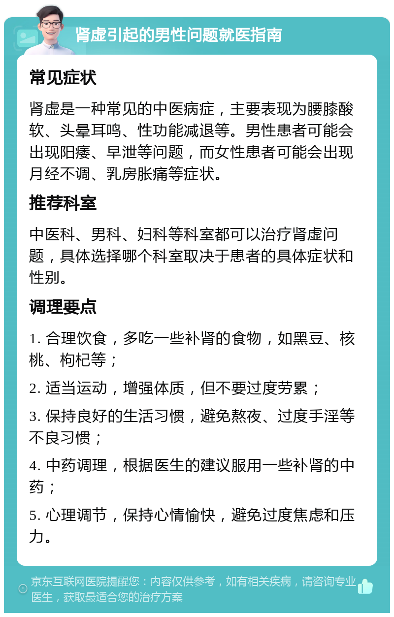 肾虚引起的男性问题就医指南 常见症状 肾虚是一种常见的中医病症，主要表现为腰膝酸软、头晕耳鸣、性功能减退等。男性患者可能会出现阳痿、早泄等问题，而女性患者可能会出现月经不调、乳房胀痛等症状。 推荐科室 中医科、男科、妇科等科室都可以治疗肾虚问题，具体选择哪个科室取决于患者的具体症状和性别。 调理要点 1. 合理饮食，多吃一些补肾的食物，如黑豆、核桃、枸杞等； 2. 适当运动，增强体质，但不要过度劳累； 3. 保持良好的生活习惯，避免熬夜、过度手淫等不良习惯； 4. 中药调理，根据医生的建议服用一些补肾的中药； 5. 心理调节，保持心情愉快，避免过度焦虑和压力。