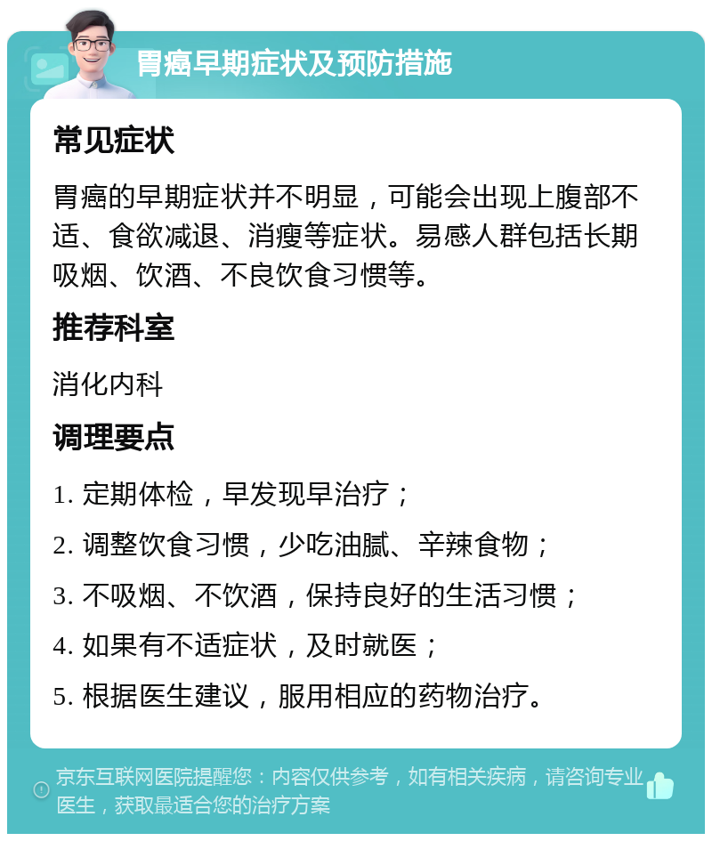 胃癌早期症状及预防措施 常见症状 胃癌的早期症状并不明显，可能会出现上腹部不适、食欲减退、消瘦等症状。易感人群包括长期吸烟、饮酒、不良饮食习惯等。 推荐科室 消化内科 调理要点 1. 定期体检，早发现早治疗； 2. 调整饮食习惯，少吃油腻、辛辣食物； 3. 不吸烟、不饮酒，保持良好的生活习惯； 4. 如果有不适症状，及时就医； 5. 根据医生建议，服用相应的药物治疗。