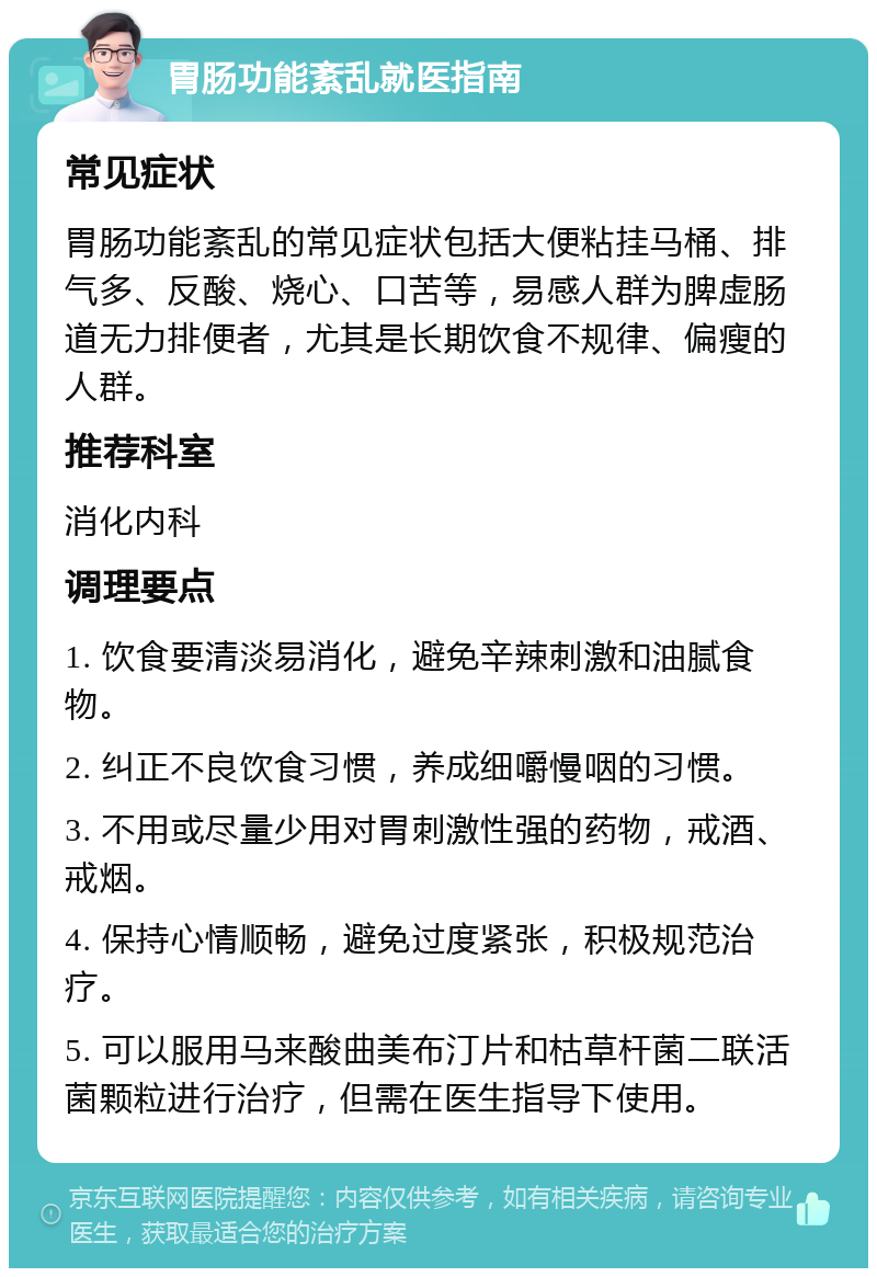 胃肠功能紊乱就医指南 常见症状 胃肠功能紊乱的常见症状包括大便粘挂马桶、排气多、反酸、烧心、口苦等，易感人群为脾虚肠道无力排便者，尤其是长期饮食不规律、偏瘦的人群。 推荐科室 消化内科 调理要点 1. 饮食要清淡易消化，避免辛辣刺激和油腻食物。 2. 纠正不良饮食习惯，养成细嚼慢咽的习惯。 3. 不用或尽量少用对胃刺激性强的药物，戒酒、戒烟。 4. 保持心情顺畅，避免过度紧张，积极规范治疗。 5. 可以服用马来酸曲美布汀片和枯草杆菌二联活菌颗粒进行治疗，但需在医生指导下使用。