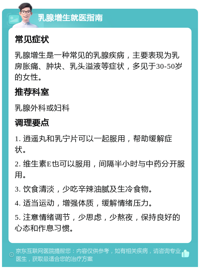 乳腺增生就医指南 常见症状 乳腺增生是一种常见的乳腺疾病，主要表现为乳房胀痛、肿块、乳头溢液等症状，多见于30-50岁的女性。 推荐科室 乳腺外科或妇科 调理要点 1. 逍遥丸和乳宁片可以一起服用，帮助缓解症状。 2. 维生素E也可以服用，间隔半小时与中药分开服用。 3. 饮食清淡，少吃辛辣油腻及生冷食物。 4. 适当运动，增强体质，缓解情绪压力。 5. 注意情绪调节，少思虑，少熬夜，保持良好的心态和作息习惯。