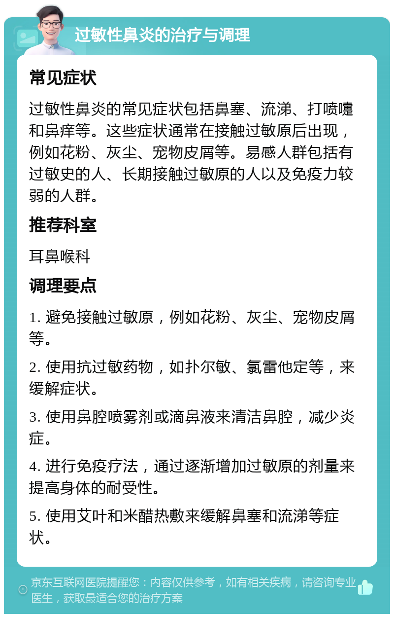 过敏性鼻炎的治疗与调理 常见症状 过敏性鼻炎的常见症状包括鼻塞、流涕、打喷嚏和鼻痒等。这些症状通常在接触过敏原后出现，例如花粉、灰尘、宠物皮屑等。易感人群包括有过敏史的人、长期接触过敏原的人以及免疫力较弱的人群。 推荐科室 耳鼻喉科 调理要点 1. 避免接触过敏原，例如花粉、灰尘、宠物皮屑等。 2. 使用抗过敏药物，如扑尔敏、氯雷他定等，来缓解症状。 3. 使用鼻腔喷雾剂或滴鼻液来清洁鼻腔，减少炎症。 4. 进行免疫疗法，通过逐渐增加过敏原的剂量来提高身体的耐受性。 5. 使用艾叶和米醋热敷来缓解鼻塞和流涕等症状。