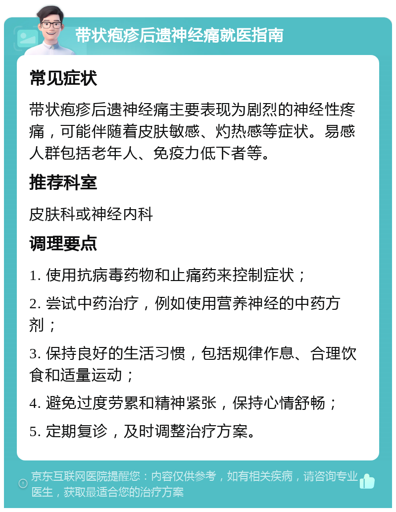 带状疱疹后遗神经痛就医指南 常见症状 带状疱疹后遗神经痛主要表现为剧烈的神经性疼痛，可能伴随着皮肤敏感、灼热感等症状。易感人群包括老年人、免疫力低下者等。 推荐科室 皮肤科或神经内科 调理要点 1. 使用抗病毒药物和止痛药来控制症状； 2. 尝试中药治疗，例如使用营养神经的中药方剂； 3. 保持良好的生活习惯，包括规律作息、合理饮食和适量运动； 4. 避免过度劳累和精神紧张，保持心情舒畅； 5. 定期复诊，及时调整治疗方案。