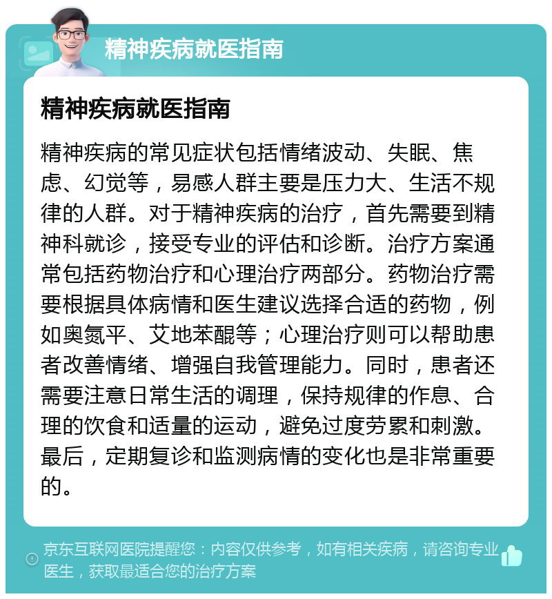 精神疾病就医指南 精神疾病就医指南 精神疾病的常见症状包括情绪波动、失眠、焦虑、幻觉等，易感人群主要是压力大、生活不规律的人群。对于精神疾病的治疗，首先需要到精神科就诊，接受专业的评估和诊断。治疗方案通常包括药物治疗和心理治疗两部分。药物治疗需要根据具体病情和医生建议选择合适的药物，例如奥氮平、艾地苯醌等；心理治疗则可以帮助患者改善情绪、增强自我管理能力。同时，患者还需要注意日常生活的调理，保持规律的作息、合理的饮食和适量的运动，避免过度劳累和刺激。最后，定期复诊和监测病情的变化也是非常重要的。