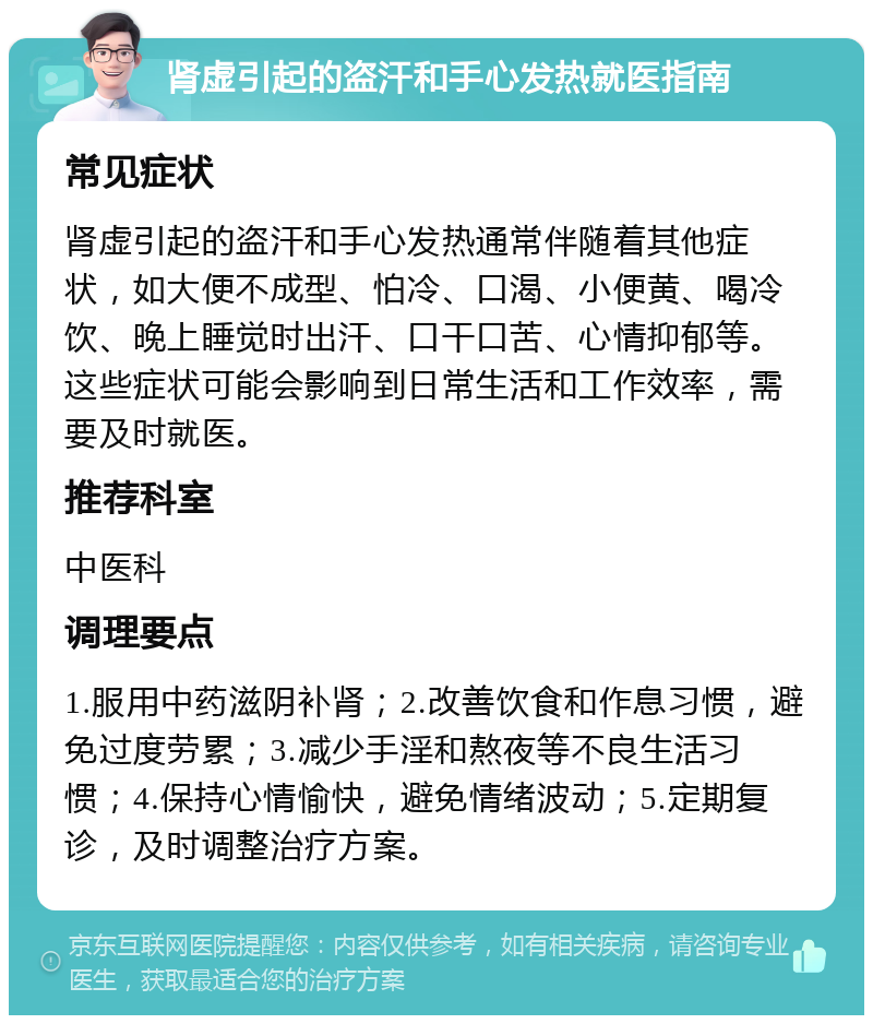 肾虚引起的盗汗和手心发热就医指南 常见症状 肾虚引起的盗汗和手心发热通常伴随着其他症状，如大便不成型、怕冷、口渴、小便黄、喝冷饮、晚上睡觉时出汗、口干口苦、心情抑郁等。这些症状可能会影响到日常生活和工作效率，需要及时就医。 推荐科室 中医科 调理要点 1.服用中药滋阴补肾；2.改善饮食和作息习惯，避免过度劳累；3.减少手淫和熬夜等不良生活习惯；4.保持心情愉快，避免情绪波动；5.定期复诊，及时调整治疗方案。