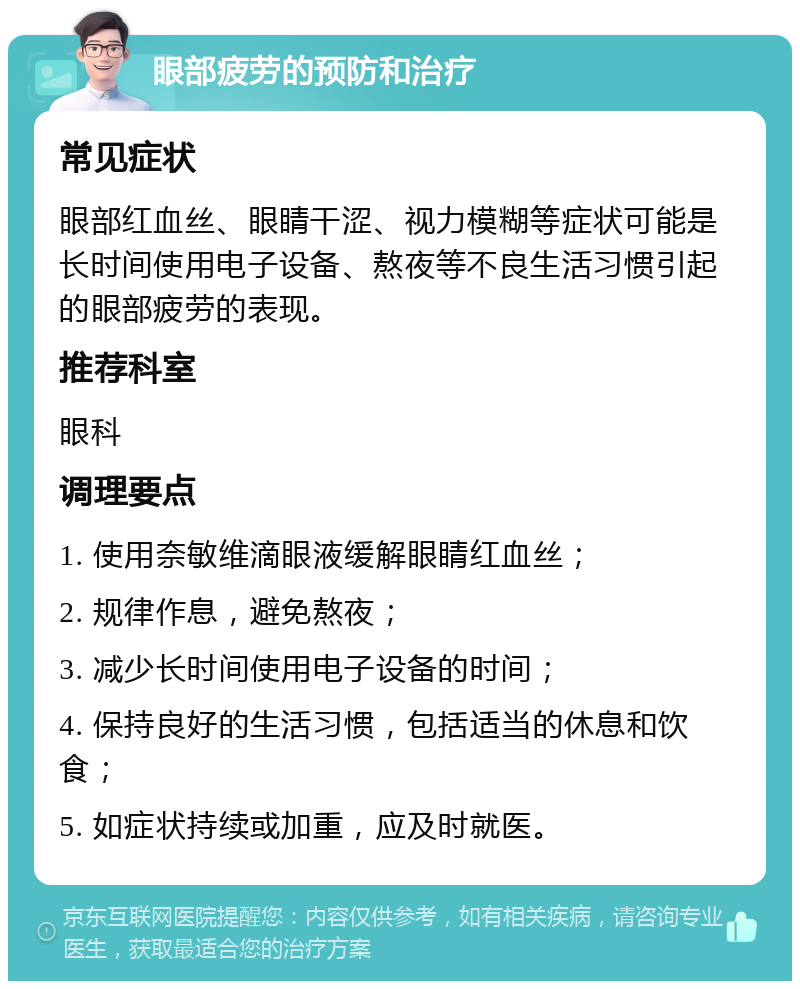 眼部疲劳的预防和治疗 常见症状 眼部红血丝、眼睛干涩、视力模糊等症状可能是长时间使用电子设备、熬夜等不良生活习惯引起的眼部疲劳的表现。 推荐科室 眼科 调理要点 1. 使用奈敏维滴眼液缓解眼睛红血丝； 2. 规律作息，避免熬夜； 3. 减少长时间使用电子设备的时间； 4. 保持良好的生活习惯，包括适当的休息和饮食； 5. 如症状持续或加重，应及时就医。