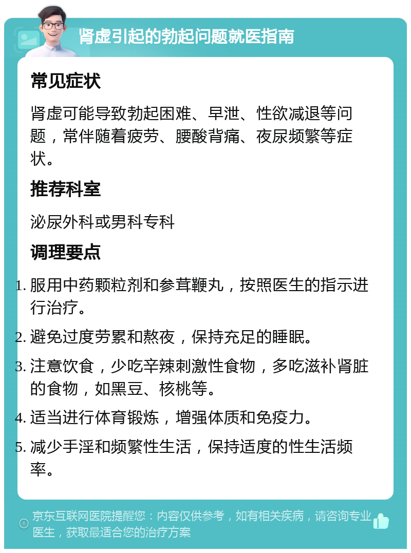 肾虚引起的勃起问题就医指南 常见症状 肾虚可能导致勃起困难、早泄、性欲减退等问题，常伴随着疲劳、腰酸背痛、夜尿频繁等症状。 推荐科室 泌尿外科或男科专科 调理要点 服用中药颗粒剂和参茸鞭丸，按照医生的指示进行治疗。 避免过度劳累和熬夜，保持充足的睡眠。 注意饮食，少吃辛辣刺激性食物，多吃滋补肾脏的食物，如黑豆、核桃等。 适当进行体育锻炼，增强体质和免疫力。 减少手淫和频繁性生活，保持适度的性生活频率。