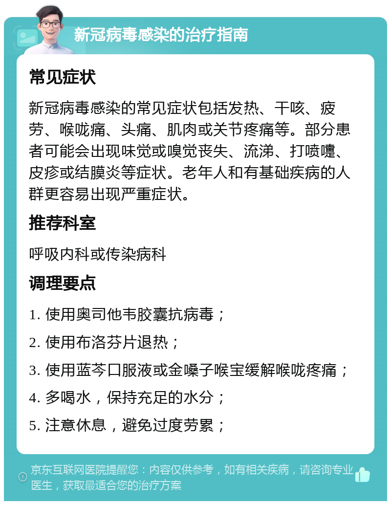 新冠病毒感染的治疗指南 常见症状 新冠病毒感染的常见症状包括发热、干咳、疲劳、喉咙痛、头痛、肌肉或关节疼痛等。部分患者可能会出现味觉或嗅觉丧失、流涕、打喷嚏、皮疹或结膜炎等症状。老年人和有基础疾病的人群更容易出现严重症状。 推荐科室 呼吸内科或传染病科 调理要点 1. 使用奥司他韦胶囊抗病毒； 2. 使用布洛芬片退热； 3. 使用蓝芩口服液或金嗓子喉宝缓解喉咙疼痛； 4. 多喝水，保持充足的水分； 5. 注意休息，避免过度劳累；