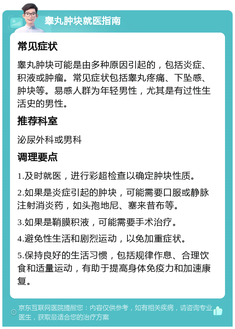 睾丸肿块就医指南 常见症状 睾丸肿块可能是由多种原因引起的，包括炎症、积液或肿瘤。常见症状包括睾丸疼痛、下坠感、肿块等。易感人群为年轻男性，尤其是有过性生活史的男性。 推荐科室 泌尿外科或男科 调理要点 1.及时就医，进行彩超检查以确定肿块性质。 2.如果是炎症引起的肿块，可能需要口服或静脉注射消炎药，如头孢地尼、塞来昔布等。 3.如果是鞘膜积液，可能需要手术治疗。 4.避免性生活和剧烈运动，以免加重症状。 5.保持良好的生活习惯，包括规律作息、合理饮食和适量运动，有助于提高身体免疫力和加速康复。