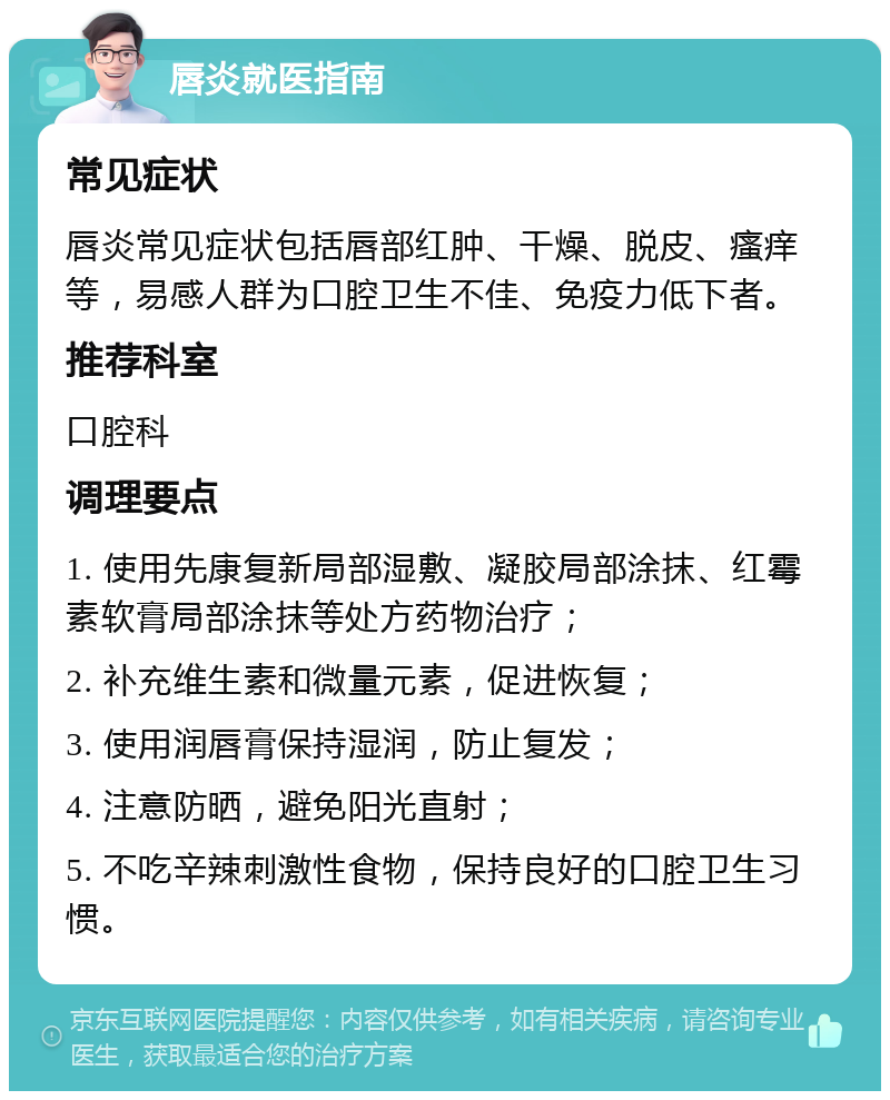 唇炎就医指南 常见症状 唇炎常见症状包括唇部红肿、干燥、脱皮、瘙痒等，易感人群为口腔卫生不佳、免疫力低下者。 推荐科室 口腔科 调理要点 1. 使用先康复新局部湿敷、凝胶局部涂抹、红霉素软膏局部涂抹等处方药物治疗； 2. 补充维生素和微量元素，促进恢复； 3. 使用润唇膏保持湿润，防止复发； 4. 注意防晒，避免阳光直射； 5. 不吃辛辣刺激性食物，保持良好的口腔卫生习惯。