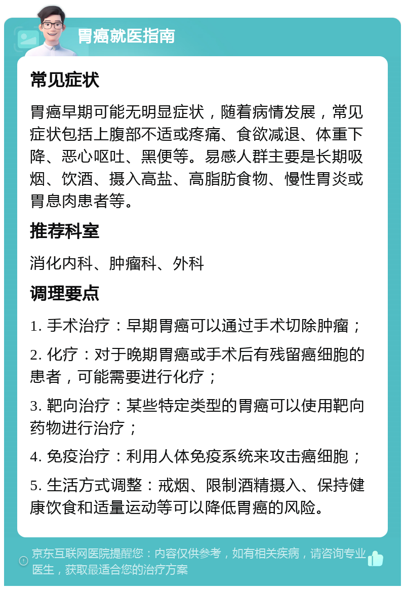 胃癌就医指南 常见症状 胃癌早期可能无明显症状，随着病情发展，常见症状包括上腹部不适或疼痛、食欲减退、体重下降、恶心呕吐、黑便等。易感人群主要是长期吸烟、饮酒、摄入高盐、高脂肪食物、慢性胃炎或胃息肉患者等。 推荐科室 消化内科、肿瘤科、外科 调理要点 1. 手术治疗：早期胃癌可以通过手术切除肿瘤； 2. 化疗：对于晚期胃癌或手术后有残留癌细胞的患者，可能需要进行化疗； 3. 靶向治疗：某些特定类型的胃癌可以使用靶向药物进行治疗； 4. 免疫治疗：利用人体免疫系统来攻击癌细胞； 5. 生活方式调整：戒烟、限制酒精摄入、保持健康饮食和适量运动等可以降低胃癌的风险。