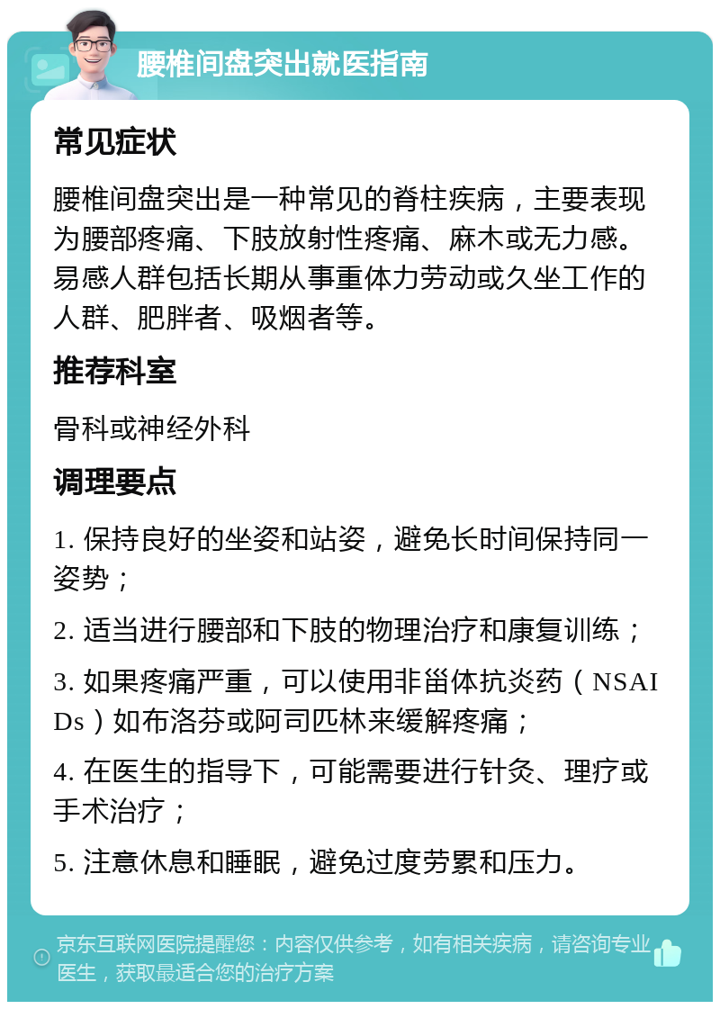 腰椎间盘突出就医指南 常见症状 腰椎间盘突出是一种常见的脊柱疾病，主要表现为腰部疼痛、下肢放射性疼痛、麻木或无力感。易感人群包括长期从事重体力劳动或久坐工作的人群、肥胖者、吸烟者等。 推荐科室 骨科或神经外科 调理要点 1. 保持良好的坐姿和站姿，避免长时间保持同一姿势； 2. 适当进行腰部和下肢的物理治疗和康复训练； 3. 如果疼痛严重，可以使用非甾体抗炎药（NSAIDs）如布洛芬或阿司匹林来缓解疼痛； 4. 在医生的指导下，可能需要进行针灸、理疗或手术治疗； 5. 注意休息和睡眠，避免过度劳累和压力。