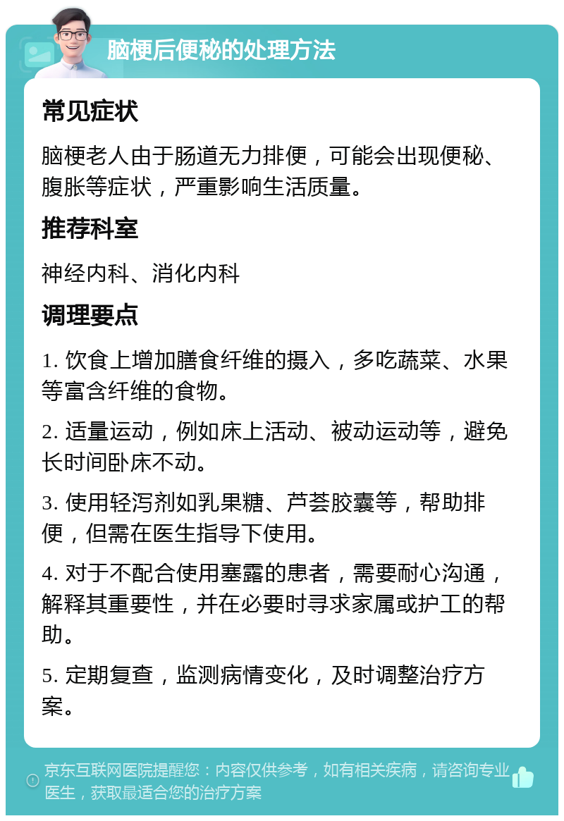 脑梗后便秘的处理方法 常见症状 脑梗老人由于肠道无力排便，可能会出现便秘、腹胀等症状，严重影响生活质量。 推荐科室 神经内科、消化内科 调理要点 1. 饮食上增加膳食纤维的摄入，多吃蔬菜、水果等富含纤维的食物。 2. 适量运动，例如床上活动、被动运动等，避免长时间卧床不动。 3. 使用轻泻剂如乳果糖、芦荟胶囊等，帮助排便，但需在医生指导下使用。 4. 对于不配合使用塞露的患者，需要耐心沟通，解释其重要性，并在必要时寻求家属或护工的帮助。 5. 定期复查，监测病情变化，及时调整治疗方案。